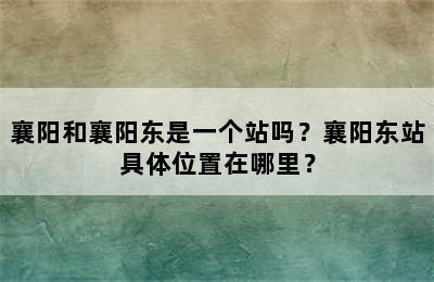 襄阳和襄阳东是一个站吗？襄阳东站具体位置在哪里？