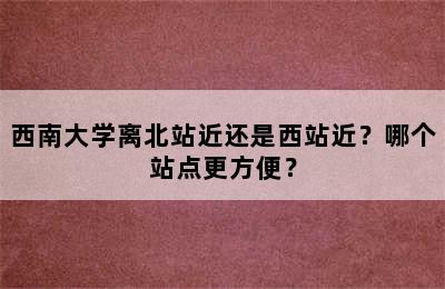 西南大学离北站近还是西站近？哪个站点更方便？