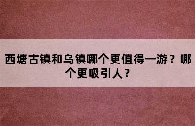 西塘古镇和乌镇哪个更值得一游？哪个更吸引人？