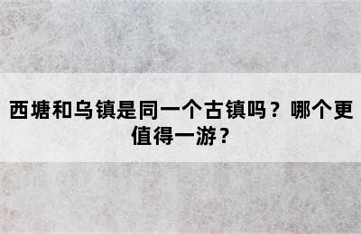 西塘和乌镇是同一个古镇吗？哪个更值得一游？