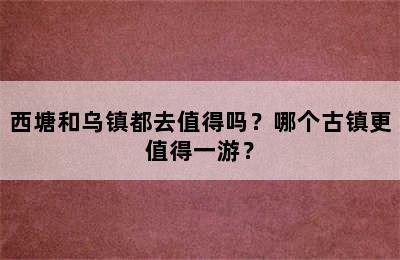 西塘和乌镇都去值得吗？哪个古镇更值得一游？