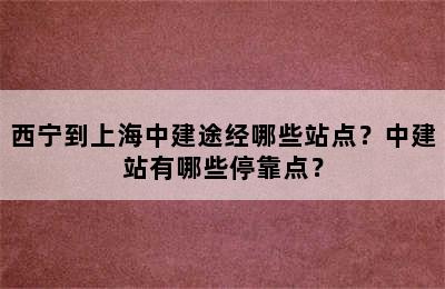 西宁到上海中建途经哪些站点？中建站有哪些停靠点？