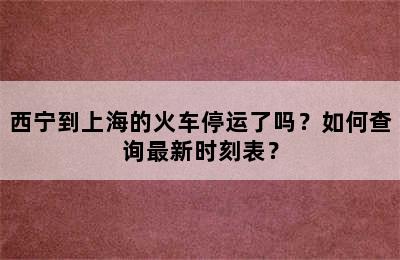 西宁到上海的火车停运了吗？如何查询最新时刻表？