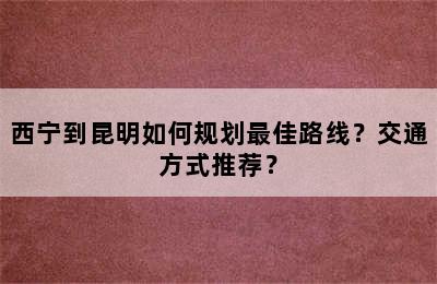 西宁到昆明如何规划最佳路线？交通方式推荐？