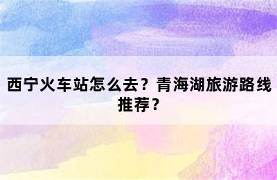 西宁火车站怎么去？青海湖旅游路线推荐？