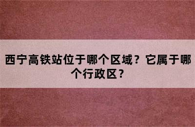 西宁高铁站位于哪个区域？它属于哪个行政区？