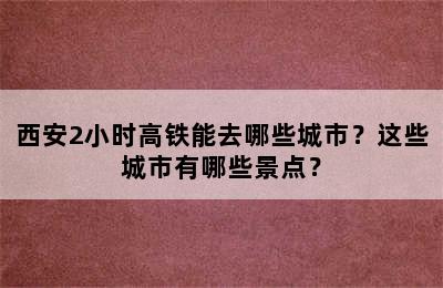西安2小时高铁能去哪些城市？这些城市有哪些景点？
