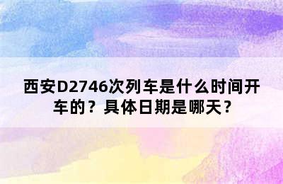 西安D2746次列车是什么时间开车的？具体日期是哪天？