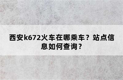 西安k672火车在哪乘车？站点信息如何查询？