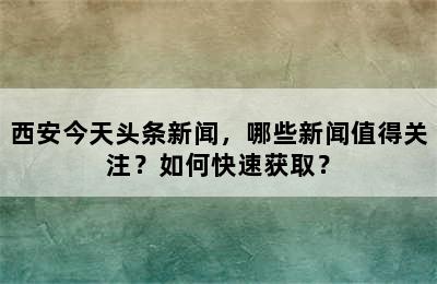 西安今天头条新闻，哪些新闻值得关注？如何快速获取？