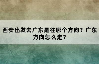 西安出发去广东是往哪个方向？广东方向怎么走？