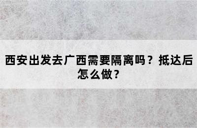 西安出发去广西需要隔离吗？抵达后怎么做？