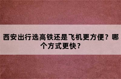 西安出行选高铁还是飞机更方便？哪个方式更快？