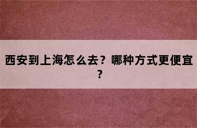 西安到上海怎么去？哪种方式更便宜？