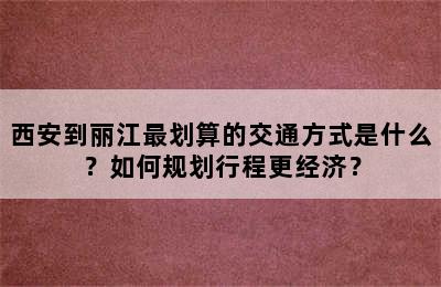 西安到丽江最划算的交通方式是什么？如何规划行程更经济？