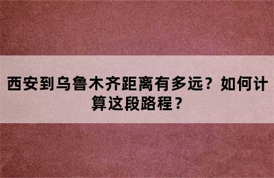 西安到乌鲁木齐距离有多远？如何计算这段路程？