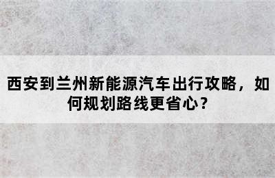 西安到兰州新能源汽车出行攻略，如何规划路线更省心？