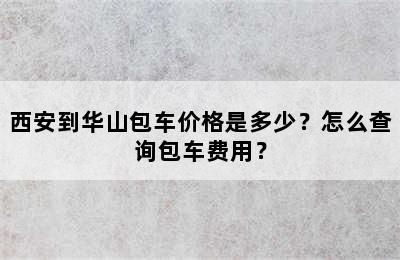 西安到华山包车价格是多少？怎么查询包车费用？
