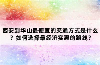 西安到华山最便宜的交通方式是什么？如何选择最经济实惠的路线？