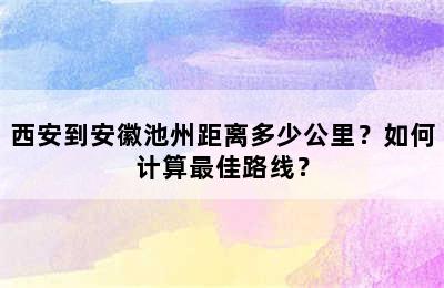 西安到安徽池州距离多少公里？如何计算最佳路线？
