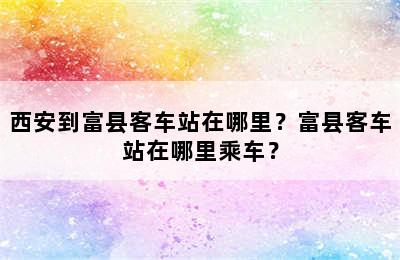 西安到富县客车站在哪里？富县客车站在哪里乘车？