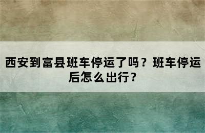 西安到富县班车停运了吗？班车停运后怎么出行？