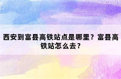 西安到富县高铁站点是哪里？富县高铁站怎么去？