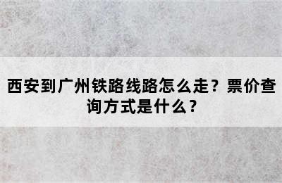 西安到广州铁路线路怎么走？票价查询方式是什么？