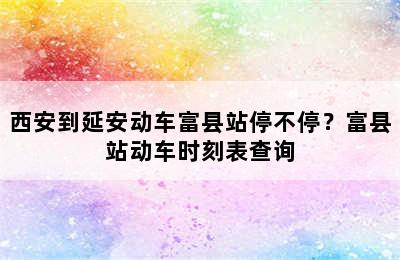 西安到延安动车富县站停不停？富县站动车时刻表查询