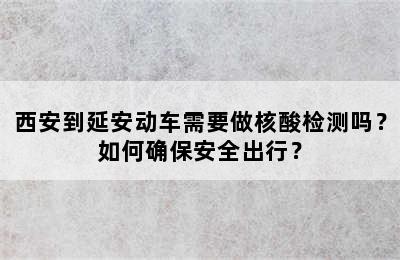西安到延安动车需要做核酸检测吗？如何确保安全出行？
