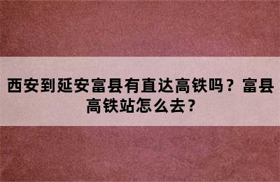 西安到延安富县有直达高铁吗？富县高铁站怎么去？