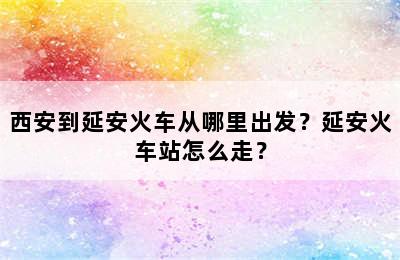 西安到延安火车从哪里出发？延安火车站怎么走？
