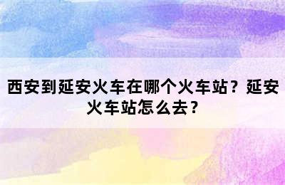 西安到延安火车在哪个火车站？延安火车站怎么去？