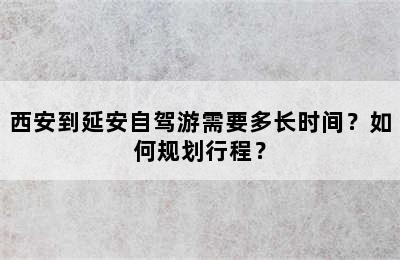 西安到延安自驾游需要多长时间？如何规划行程？