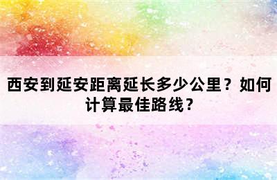 西安到延安距离延长多少公里？如何计算最佳路线？