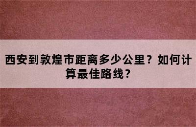 西安到敦煌市距离多少公里？如何计算最佳路线？