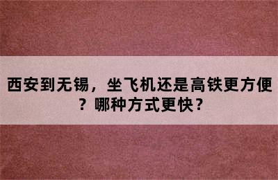 西安到无锡，坐飞机还是高铁更方便？哪种方式更快？
