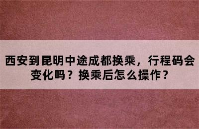 西安到昆明中途成都换乘，行程码会变化吗？换乘后怎么操作？