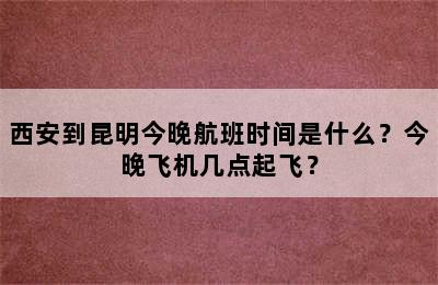 西安到昆明今晚航班时间是什么？今晚飞机几点起飞？