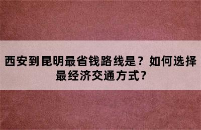西安到昆明最省钱路线是？如何选择最经济交通方式？