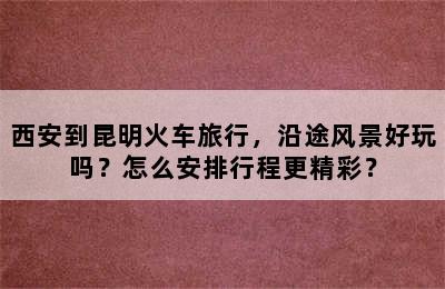 西安到昆明火车旅行，沿途风景好玩吗？怎么安排行程更精彩？