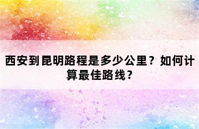 西安到昆明路程是多少公里？如何计算最佳路线？