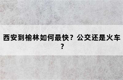 西安到榆林如何最快？公交还是火车？