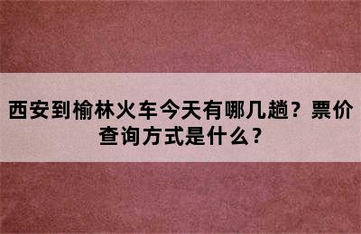 西安到榆林火车今天有哪几趟？票价查询方式是什么？