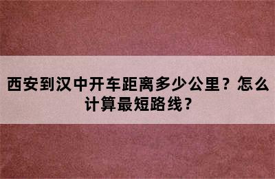西安到汉中开车距离多少公里？怎么计算最短路线？