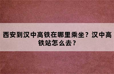 西安到汉中高铁在哪里乘坐？汉中高铁站怎么去？