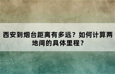 西安到烟台距离有多远？如何计算两地间的具体里程？