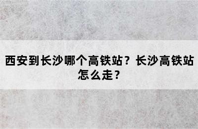 西安到长沙哪个高铁站？长沙高铁站怎么走？