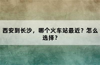 西安到长沙，哪个火车站最近？怎么选择？