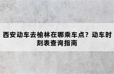 西安动车去榆林在哪乘车点？动车时刻表查询指南